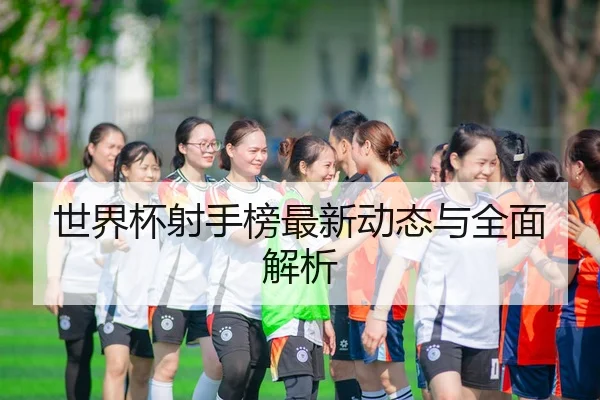 世界杯射手榜最新动态与全面解析