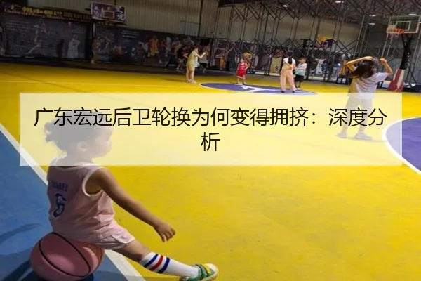 广东宏远后卫轮换为何变得拥挤：深度分析