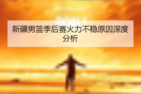 新疆男篮季后赛火力不稳原因深度分析
